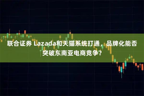 联合证券 Lazada和天猫系统打通，品牌化能否突破东南亚电商竞争？