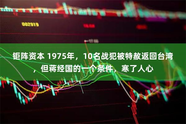 钜阵资本 1975年，10名战犯被特赦返回台湾，但蒋经国的一个条件，寒了人心