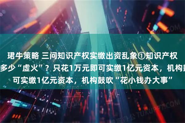 珺牛策略 三问知识产权实缴出资乱象①知识产权实缴，爆火背后隐含多少“虚火”？只花1万元即可实缴1亿元资本，机构鼓吹“花小钱办大事”