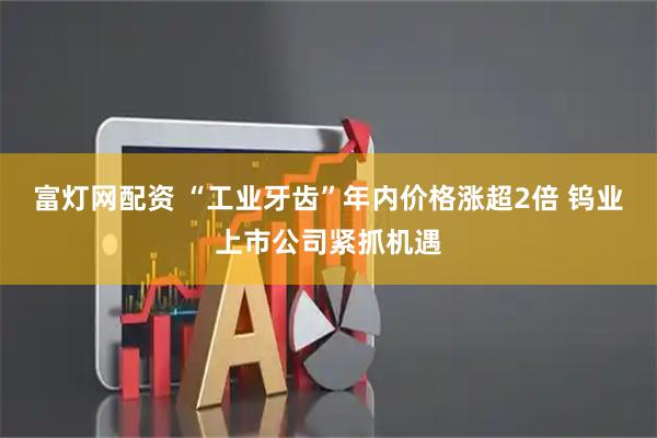 富灯网配资 “工业牙齿”年内价格涨超2倍 钨业上市公司紧抓机遇