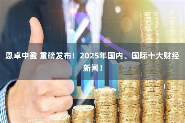 恩卓中盈 重磅发布！2025年国内、国际十大财经新闻！