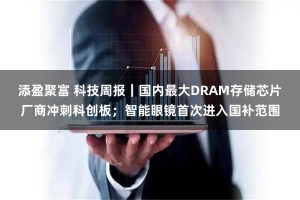 添盈聚富 科技周报｜国内最大DRAM存储芯片厂商冲刺科创板；智能眼镜首次进入国补范围