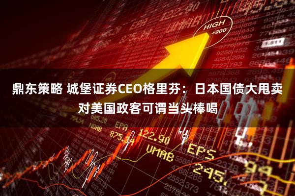 鼎东策略 城堡证券CEO格里芬：日本国债大甩卖对美国政客可谓当头棒喝