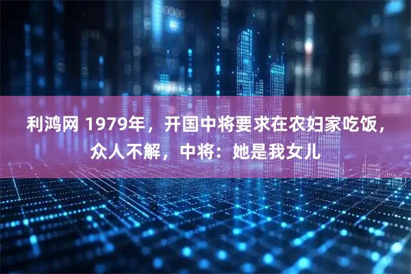 利鸿网 1979年，开国中将要求在农妇家吃饭，众人不解，中将：她是我女儿