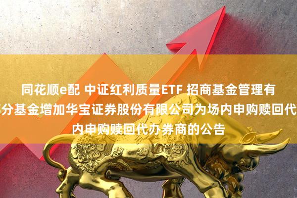 同花顺e配 中证红利质量ETF 招商基金管理有限公司旗下部分基金增加华宝证券股份有限公司为场内申购赎回代办券商的公告