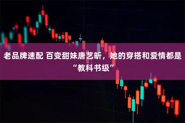 老品牌速配 百变甜妹唐艺昕，她的穿搭和爱情都是“教科书级”