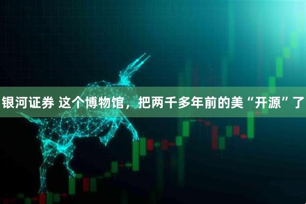 银河证券 这个博物馆，把两千多年前的美“开源”了