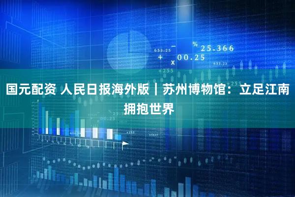 国元配资 人民日报海外版｜苏州博物馆：立足江南 拥抱世界