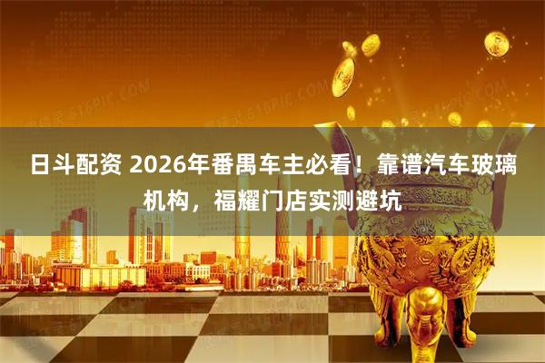 日斗配资 2026年番禺车主必看！靠谱汽车玻璃机构，福耀门店实测避坑