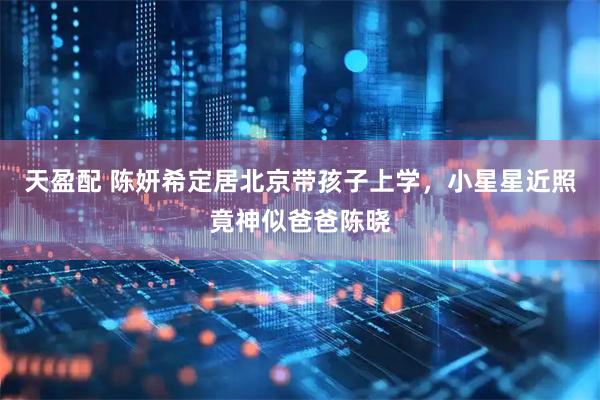 天盈配 陈妍希定居北京带孩子上学,小星星近照竟神似爸爸陈晓