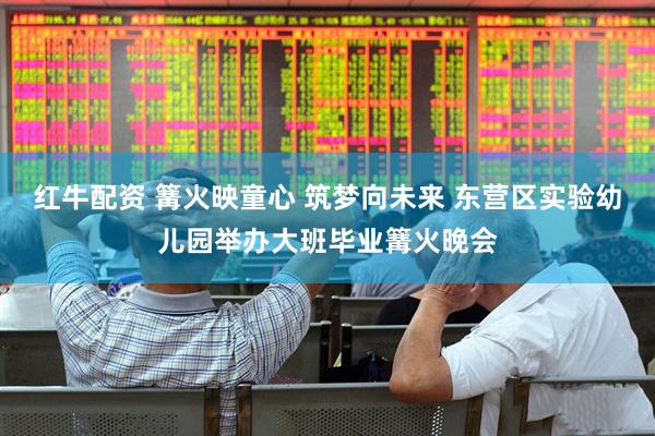 红牛配资 篝火映童心 筑梦向未来 东营区实验幼儿园举办大班毕业篝火晚会