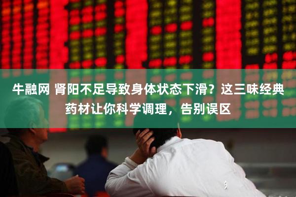 牛融网 肾阳不足导致身体状态下滑？这三味经典药材让你科学调理，告别误区