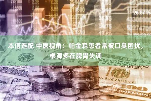 本信选配 中医视角：帕金森患者常被口臭困扰，根源多在脾胃失调