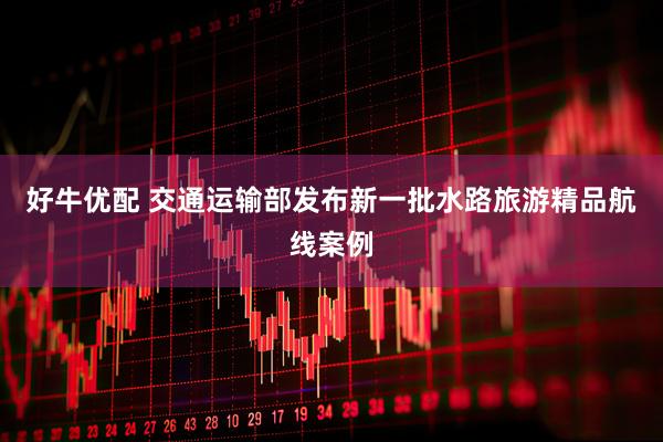 好牛优配 交通运输部发布新一批水路旅游精品航线案例